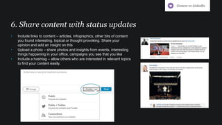 6. Share content with status updates
• Include links to content – articles, infographics, other bits of content
you found interesting, topical or thought provoking. Share your
opinion and add an insight on this
• Upload a photo – share photos and insights from events, interesting
things happening in your office, campaigns you see that you like
• Include a hashtag – allow others who are interested in relevant topics
to find your content easily.
Content on LinkedIn
 