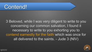 Contend!
3 Beloved, while I was very diligent to write to you
concerning our common salvation, I found it
necessary to write to you exhorting you to
contend earnestly for the faith which was once for
all delivered to the saints. - Jude 3 (NIV)
 