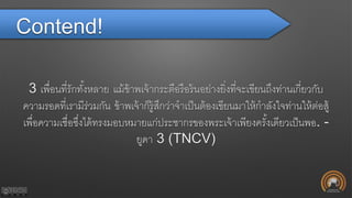 Contend!
3 เพื่อนที่รักทั้งหลาย แม้ข้าพเจ้ากระตือรือร้นอย่างยิ่งที่จะเขียนถึงท่านเกี่ยวกับ
ความรอดที่เรามีร่วมกัน ข้าพเจ้าก็รู้สึกว่าจาเป็นต้องเขียนมาให้กาลังใจท่านให้ต่อสู้
เพื่อความเชื่อซึ่งได้ทรงมอบหมายแก่ประชากรของพระเจ้าเพียงครั้งเดียวเป็นพอ. -
ยูดา 3 (TNCV)
 