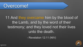 Overcome!
11 And they overcame him by the blood of
the Lamb, and by the word of their
testimony; and they loved not their lives
unto the death.
- Revelation 12:11 (NIV)
 