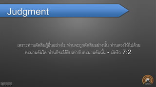 Judgment
เพราะท่านตัดสินผู้อื่นอย่างไร ท่านจะถูกตัดสินอย่างนั้น ท่านตวงให้ไปด้วย
ทะนานอันใด ท่านก็จะได้รับเท่ากับทะนานอันนั้น - มัทธิว 7:2
 