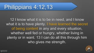 Philippians 4:12,13
12 I know what it is to be in need, and I know
what it is to have plenty. I have learned the secret
of being content in any and every situation,
whether well fed or hungry, whether living in
plenty or in want. 13 I can do all this through him
who gives me strength.
 