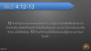 ฟีลิปปี 4:12-13
12 ข้าพเจ้ารู้ว่ายามขาดแคลนเป็นอย่างไร และรู้ว่ายามมีเหลือเฟือเป็นอย่างไร
ข้าพเจ้ารู้จักเคล็ดลับที่จะพอใจกับสิ่งที่ตนมีในทุกสถานการณ์ ไม่ว่าจะอิ่มหนาหรือ
หิวโหย มั่งมีหรือขัดสน 13 ข้าพเจ้าทาทุกสิ่งได้โดยพระองค์ผู้ประทานกาลังแก่
ข้าพเจ้า
 
