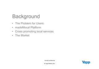 Background
    g
•   The Problem for Users
•   madeMocal Platform
       d M    l Pl tf
•   Cross promoting local services
•   The M k t
    Th Market




                          Strictly Confidential

                          © Yapp Mobile 2011 
 