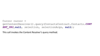 Cursor cursor =
getContentResolver().query(ContactsContract.Contacts.CONT
ENT_URI,null, selection, selectionArgs, null);
This call invokes the Content Resolver’s query method.
 
