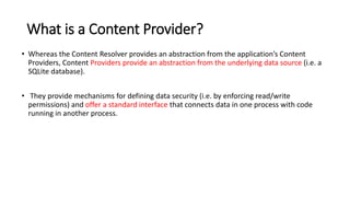 What is a Content Provider?
• Whereas the Content Resolver provides an abstraction from the application’s Content
Providers, Content Providers provide an abstraction from the underlying data source (i.e. a
SQLite database).
• They provide mechanisms for defining data security (i.e. by enforcing read/write
permissions) and offer a standard interface that connects data in one process with code
running in another process.
 