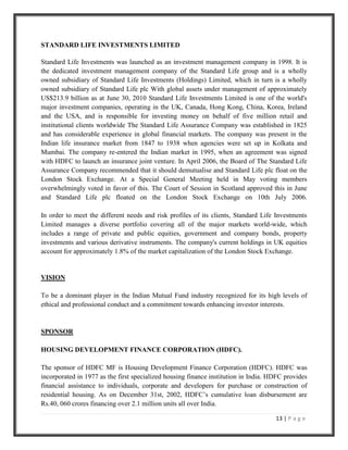 As at the end of May 2007, there were 38 fund houses. Now it is the time to strengthen what is the best channel to invest your funds. The stage is set for growth through consolidation and new entry both in international and private sectors. CHAPTER 2<br />COMPANY PROFILE<br />HDFC MUTUAL FUND <br />Introduction to HDFC Asset Management Company.<br />Overview and Background: - The Housing Development Finance Corporation Limited (HDFC) was amongst the first to receive an 'in principle' approval from the Reserve Bank of India (RBI) to set up a bank in the private sector, as part of the RBI's liberalization of the Indian Banking Industry in 1994. The bank was incorporated in August 1994 in the name of 'HDFC Bank Limited', with its registered office in Mumbai, India. HDFC Bank commenced operations as a Scheduled Commercial Bank in January 1995. HDFC is India's premier housing finance company and enjoys an impeccable track record in India as well as in international markets. Since its inception in 1977, the Corporation has maintained a consistent and healthy growth in its operations to remain the market leader in mortgages. Its outstanding loan portfolio covers well over a million dwelling units. HDFC has developed significant expertise in retail mortgage loans to different market segments and also has a large corporate client base for its housing related credit facilities. With its experience in the financial markets, a strong market reputation, large shareholder base and unique consumer franchise, HDFC was ideally positioned to promote a bank in the Indian environment. HDFC provides financial assistance to individuals, corporate and developers for the purchase or construction of residential housing. It also provides property related services (e.g. property identification, sales services and valuation), training and consultancy. Of these activities, housing finance remains the dominant activity. HDFC has a client base of around 11 lac borrowers, 9 lac depositors, 1.95 lac shareholders and about 25,000 deposit agents, as at December 31, 2010. <br />HDFC had raised funds from international agencies such as the World Bank, IFC (Washington), USAID, DEG, ADB and KfW, international syndicated loans, domestic term loans from banks and insurance companies, bonds and deposits. HDFC has received the highest rating for its bonds and deposits program for the fifteenth year in succession. <br />HDFC Standard Life Insurance Company Limited, promoted by HDFC was the first life insurance company in the private sector to be granted a Certificate of Registration (on October 23, 2000) by the Insurance Regulatory and Development Authority to transact life insurance business in India. (Data source from-www.hdfcfund.com) 2011<br />STANDARD LIFE INVESTMENTS LIMITED <br />Standard Life Investments was launched as an investment management company in 1998. It is the dedicated investment management company of the Standard Life group and is a wholly owned subsidiary of Standard Life Investments (Holdings) Limited, which in turn is a wholly owned subsidiary of Standard Life plc With global assets under management of approximately US$213.9 billion as at June 30, 2010 Standard Life Investments Limited is one of the world's major investment companies, operating in the UK, Canada, Hong Kong, China, Korea, Ireland and the USA, and is responsible for investing money on behalf of five million retail and institutional clients worldwide The Standard Life Assurance Company was established in 1825 and has considerable experience in global financial markets. The company was present in the Indian life insurance market from 1847 to 1938 when agencies were set up in Kolkata and Mumbai. The company re-entered the Indian market in 1995, when an agreement was signed with HDFC to launch an insurance joint venture. In April 2006, the Board of The Standard Life Assurance Company recommended that it should demutualise and Standard Life plc float on the London Stock Exchange. At a Special General Meeting held in May voting members overwhelmingly voted in favor of this. The Court of Session in Scotland approved this in June and Standard Life plc floated on the London Stock Exchange on 10th July 2006.In order to meet the different needs and risk profiles of its clients, Standard Life Investments Limited manages a diverse portfolio covering all of the major markets world-wide, which includes a range of private and public equities, government and company bonds, property investments and various derivative instruments. The company's current holdings in UK equities account for approximately 1.8% of the market capitalization of the London Stock Exchange. <br />VISION <br />To be a dominant player in the Indian Mutual Fund industry recognized for its high levels of ethical and professional conduct and a commitment towards enhancing investor interests. <br />SPONSOR <br />HOUSING DEVELOPMENT FINANCE CORPORATION (HDFC).<br />The sponsor of HDFC MF is Housing Development Finance Corporation (HDFC). HDFC was incorporated in 1977 as the first specialized housing finance institution in India. HDFC provides financial assistance to individuals, corporate and developers for purchase or construction of residential housing. As on December 31st, 2002, HDFC’s cumulative loan disbursement are Rs.40, 060 crores financing over 2.1 million units all over India.<br />PARTNERS <br />Standard Life Insurance Company of UK set up base in 1825. It is today the largest pension fund in UK and the largest Mutual life assurance company in Europe. Standard Life Investment was set up as a dedicated investment management company. <br />MANAGEMENT <br />HDFC Trustee Company Limited <br />A company incorporated under companies Act, 1956 is the trustee to the Mutual Fund vide the trust deed dated June 8th, 2000 as amended from time to time. HDFC Trustee Company Limited is a wholly owned subsidiary of HDFC Limited.<br />HDFC ASSET MANAGEMENT COMPANY LIMITED (HDFC AMC) <br />It was incorporated under the company’s act, 1956, on December 10th, 1999 and was approved to act as an asset management company for the MF by SEBI on July 3rd 2000. In terms of the Joint participation agreement dated October 29th, 1999 entered between Housing Development Finance Corporation (HDFC) and Standard Life Investment , 25.6% of the paid up share capital of the AMC had been transferred by HDFC to Standard Life assurance company, the parent company of Standard Life Investment Limited, on April 17th 2001. Pursuant to the shareholders agreement dated October 17th entered between Housing Development Finance Corporation Limited (HDFC) and Standard Life Investments Limited. 13.9% of the paid up share capital of the AMC has been transferred by HDFC to Standard Life Investments Limited as on January 31st, 2002.<br />The present share holding pattern of the AMC is as follows: <br />HDFC                                                            50.1% <br />Standard Life Investments                          49.9%<br />The AMC is managing many schemes as per the requirements of the varied class of investors. The AMC has obtained registration from SEBI vide registration no. PM /inp0000000506 dated December 22nd, 2000 to act as a portfolio manager under the SEBI regulations, 1993. The certificate of registration is valid from January 1st, 2003 to December 31st, 2003. The AMC is also providing portfolio management / advisory services and such activities are not in conflict with the activities of the mutual funds.<br />TYPES OF MUTUAL FUNDS<br />There are a number of mutual funds to suit the needs and preferences of investors. The choice of the fund is linked to the demand of the investor. The earning objective of investor helps in deciding the types of funds where investment should be done. To achieve the differing objective of investors, mutual funds adopt different strategies and accordingly offer different schemes of investment. <br />According to structure:<br />The most important classification of mutual fund is on the basis of the structure of their operations as all types of mutual funds fall under this classification. Accordingly, to this scheme, the mutual funds can be divided into three categories, i.e. open ended funds, close-ended funds and the interval funds.<br />Open-ended schemes <br />Open-ended scheme means a scheme of mutual fund, which offers units for sale without specifying any duration for redemption. These schemes do not have a fixed maturity and entry or exit to the fund is always open to the investors who can subscribe at any time. The fund redeems or repurchases the units or shares at periodically announced rates. First, open-end mutual fund shares are priced at their net asset value (NAV) , which are computed on a daily basis when market is closed. These repurchase rates are based upon the net current assets of the fund. Thus, Open-ended funds provide better liquidity to the investors. In the same manner the price at which the units are offered to the public is also announced periodically. <br />Note: It should be noted here that an open-end mutual fund’s performance needs to be judged by its total return, both annually and over extended periods of time, and not its net asset value. <br />Close-ended schemes <br />The mutual fund industry did begin its innings in India with close ended equity funds. A close ended equity scheme means any scheme of mutual fund in which the period of maturity of the scheme is specified. Unlike open-ended funds, the corpus of close-ended scheme is fixed and an investor can subscribe directly to the scheme only at the time of initial issue. After the initial issue is closed, a person can buy or sell the units of the scheme in the secondary market i.e. the stock exchanges where these are listed. The price in the secondary market is determined on the basis of demand and supply and hence could be different from the net assets value.<br />According to investment objective:<br />  <br />Equity funds <br />These funds invest a major portion of their corpus in equity shares issued by companies. Equity funds are considered at the high end of risk spectrum. Equity oriented investors should invest in equity mutual funds to earn better returns and also save on time and efforts which goes in direct investing in shares. <br />Debt funds (or income funds) <br />The aim of the debt funds is to provide regular and steady income to the investors. Such schemes generally invest in fixed income securities such as bonds, corporate debentures and government securities. Debt funds are ideal for capital stability and regular income. Debt funds are largely considered as income funds as they don’t target capital appreciation, look for high current income, and therefore distribute a substantial part of their surplus to the investors. Different investment objectives set by the fund managers would result in different risk profiles like diversified debt funds (funds that invest in all available types of debt securities, issued by entities across all industries),focused debt funds (funds which have a narrow focus, with less diversification in its investment), high yield debt funds (usually , debt funds control the borrower default risk by investing in securities issued by borrowers who are rated by credit rating agencies and are considered to be of “investment grade”).<br />Balanced funds (65% equity and 35% debt) <br />Balanced funds attempt to provide investors with the best of both worlds. They aim for growth (through a high equity allocation) and stability (through the debt allocation) of the investment. Balanced funds invest both in equity and debt. These are ideal for investors looking for a combination of both income and growth. Investing in a balanced fund ensures that fixed proportion stays in equity and debt, because of equity holdings these funds are affected by fluctuations in share prices in the stock market.<br />Money Market Funds <br />The aim of money market funds is to provide easy liquidity, preservation of capital and moderate-income. These schemes generally invest in safer short term investments such as treasury bills, certificates of deposit, commercial paper and inter- bank call money. Returns on these schemes may fluctuate depending upon the interest rates prevailing in the market. These are ideal for corporate and individual investors as a means to park their surplus funds for short periods.<br />Gilt funds <br />Gilts are government securities with medium to long term maturities typically of over one year (under one year instruments being money market securities). In India, we have now seen the emergence of government securities or gilt funds that invest in government paper called dated securities (unlike treasury bills that mature in less than one year). Since the issuer is the government of India, these funds have little risk of default and hence better protection of principle.<br />Hybrid funds <br />We have seen that in terms of the nature of financial securities held, there are three major mutual fund types: money market, debt and equity. Many mutual funds mix these different types of securities in their portfolios. Thus, most funds, equity or debt, always have some money market securities in their portfolios as these securities offer the much-needed liquidity. However, money market holdings will constitute a lower proportion in the overall portfolios of debt or equity funds like balanced funds (funds that has a portfolio comprising debt instruments, convertible securities, and preference and equity shares).<br />Load funds<br /> Load fund is one that charges a commission for entry or exit. That is, each time you buy or sell units in the funds, a commission will be payable. Typically entry and exit loads range from 1% to 2%. It could be worth paying the load, if the good performance history. <br />No- Load funds <br />A No- Load fund is one that does not charge a commission for entry or exit. That is, no commission is payable on purchase or sale of units in the fund. The advantage of a no-load fund is that the entire corpus is put to work.<br />Commodity funds <br />While all of the debt/equity/money market funds invest in financial assets, the mutual fund vehicle is suited for investment in any other: example- physical assets. Commodity funds specialize in investing the different commodities directly or through shares of commodity companies or through commodity futures contracts. Specialized funds may invest in single commodity or a commodity group such as edible oil or grains, while diversified Commodity funds will spread their assets over many commodities. A most common example of commodity funds is the so called the precious metal funds.<br />Real Estate funds <br />Specialized Real Estate funds would invest in real estate directly, or may fund real estate developers, or lend to them, or buy shares of housing finance companies or may even buy their securities assets. These funds may have a growth orientation or seek to give investors regular income. Recently there has been an initiative to offer such an income by the HDFC. <br />Bond funds <br />These funds employ their resources in bonds. These investments ensure fixed and regular income. Sometimes bonds are available in the market at lower than face value, the net income on these a bond goes higher because interest will be received on the face value of the bond. Some companies offer non-convertible bonds along with the shares. Any person subscribing for the shares will have to take up bonds also. Bonds funds may have a tie up with the companies and offer certain price if the subscribers want to sell their bonds at the time of allotment. Bond fund will pay a fixed amount to the company and some amount will be paid by the subscriber also. The shareholder is saved of the both eration of buying bonds compulsorily while bond fund will Payless than the face value of the bond, thus saving some money. Bond fund ensure regular income to the investors.<br />Exchange Trade funds<br />An exchange traded funds is a mutual fund that trades like a stock. An ETF represents a basket of stocks that reflect an index. An ETF, however, is not a mutual fund; it trades just like any other company on a stock exchange.<br /> Fund of Funds <br />It is a mutual fund that invests in other mutual funds. A normal mutual fund invests in a portfolio of securities such as debt or equity, on the other side “fund of funds” invest in a portfolio of the units of the other mutual fund schemes. It uses an investment strategy of holding a portfolio of other investment funds rather than investing directly in shares, bonds or other securities.<br />According to Security Selection <br />The type of security that the fund invests in is what determines this particular group. <br />Technical Funds- 