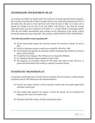 These funds are those that invest only in triple a rated or higher rated securities.CONCEPTUAL FRAMEWORK<br />MUTUAL FUNDS <br />Dictionary definition of a mutual fund might go something like this: portfolio of stocks, bonds or Cash managed by an investment company on behalf of many investors. The Investment Company is responsible for the management of the fund and it sells shares in the fund to individual investors. When u invests in mutual fund, you become a part owner of the large investment portfolio, along with all the other shareholders of the fund. When you purchase the shares, the fund manager invests your money along with the money contributed by the rest of the shareholders. Every day, the fund manager counts up the value of the entire fund’s holdings figures out how many shares have been purchased by the shareholders and then calculate the Net Asset Value (NAV) of the mutual fund, the price of the single share of the fund on that day. If the fund manager is doing a good job, the NAV of the will usually gets bigger- your shares will be worth more. But exactly how does mutual fund’s NAV increase? There are a couple of ways that a mutual fund can make money in its portfolio<br />NET ASSET VALUE (NAV) <br />The Net Asset Value or NAV is a measure of the current value of one share of a mutual fund. The value of a mutual fund share is calculated based on the value of the assets owned by the fund at the end of every trading day. The fund calculates the value: A share’s value is called the Net Asset Value (NAV). The fund calculates the NAV by adding up the total value of all the securities it owns, subtracting the expenses of the fund, and then dividing by the number of shares owned by the shareholders. <br />NAV= Net Assets of the scheme / number of outstanding units. <br />Net assets of the scheme= market value of investments + receivables + other accrued income + other assets – accrued expenses –other payables – other liabilities. <br />Value changes daily: Since the value of the stocks or bonds owned by the fund can change daily, hence the value of the fund can also change daily. Therefore, a fund is required by the law to adjust its price once every trading day to provide investors with the most current NAV. <br />SYSTEMATIC INVESTMENT PLAN<br />An existing unit holder can benefit under this facility by investing specified amount regularly. By investing a fixed amount of rupees at regular interval, one would end up buying more units of the funds when the price is lower and fewer units when the price is high. As a result, over a period, the average cost per unit to the unit holders with always is less than the average subscription price per unit, irrespective of whether it is a rising, falling or fluctuating market. Thus the unit holders automatically gain averages out the fluctuation of the market without having the market price day to day basis. This concept is called” RUPEE COST AVERAGING”.<br />.The following should be noted regarding SIP:<br />All the mutual funds specify the minimum amount for investing in scheme. In case of SIPs.