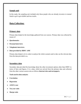 Which investment option is most suitable to investors?Research Method<br />A questionnaire is designed in such a way so as to acquire maximum mindset of a person with reference to mutual funds and also what the person thinks about the alternative investment options available in the market. Copies were served to brokers and walk-in customers of HDFC mutual fund and private and public sector banks. In all around 100 was the sample size of the research. The research methodology implemented in this research report primarily consists of personal interviews with those very investors in Indore city who invest in mutual funds as well as other options such as shares, fixed deposits & insurance, etc. Interview was conducted in depth to know about their investments why they prefer to choose that particular investment type only, and are they satisfied with the returns they receive from their returns.<br />Sampling Procedure<br />In our study we have opted for judgmental sampling as we wanted to get feedback only from those investors who are already investors into mutual funds.<br />Sample size<br />The sample size was kept as 100. This sample size was fair enough to achieve reliable results for our study.<br />Sample unit<br />In this study, the sampling unit included only those people who are already investors in mutual funds to get to get reliable and true results.<br />Data Collection: <br />Primary data <br />Primary data helped in the knowledge gathered from our sources. Primary data was collected by means of:<br />Questionnaire<br />Personal interviews<br />Telephonic interviews<br />Data provided by HDFC AMC<br />Primary data helped a lot in order to analyze the whole scenario and to take out the relevant data from the data provided to us.<br />Secondary data <br />Secondary data provided the knowledge about the other investment options other than HDFC in terms of facts and figures. It is a data, which are arrived from the primary data and collected from the other various sources also as follows-Internet sites and newspapers.<br />Tools used in data analysis:<br />Correlation <br />Regression<br />ANOVA test<br />Trey nor ratio<br />Sharpe ratio<br />CONSUMERS PERCEPTION TOWARDS MUTUAL   FUNDS IN CURRENT MARKET SCENARIO<br />RELATIONSHIP BETWEEN AGE OF AN INDIVIDUAL AND FACTORS CONSIDERED WHILE INVESTING IN A MUTUAL FUND BY MEANS OF CROSSTAB.<br />Case Processing SummaryCasesValidMissingTotalNPercentNPercentNPercentage * factors200100.0%0.0%200100.0%<br />age * factors Cross tabulationCountFactorsTotalriskreturn on investmenttime periodtax benefitsDiversificationage<18 years02001320-35 years1560109910335-50 years113831066850-60 years21214019>60 years060107Total28118142416200<br />The above case-processing summary shows that we have a sample size of 200 and we had valid feedback of all the 200 samples. The age factors cross tabulation matrix shows the relationship between the age of the individual and the factors that he considers while investing in a mutual fund. <br />The above table shows that for in the age group for below 18 years there is no person who considers risk before investing while 15 people look in for risk in the age group 20-35 years, 11 people take risk as a factor in 35-50 years group. Only 2 people consider risk in the 50-60 years and no one in >60 years age group. <br />As far as return on investment is considered 2 people are in the <18 years and the maximum number in the age group 20-35 years for this factor. There are 38 people in the 35-50 age group, 12 in 50-60 age group and 6 in >60 years age group.<br />CROSSTABS RELATIONSHIP BETWEEN AGE AND TIME PERIOD<br />Case Processing SummaryCasesValidMissingTotalNPercentNPercentNPercentage * time period200100.0%0.0%200100.0%<br />age * time period Cross tabulationCountTime periodTotal<6 months6months-1 year1-3 years3-5 years>5 yearsAge<18 years10110320-35 years3182354510335-50 years07154246850-60 years01612019>60 years011507Total427461149200<br />The third factor considered is time period. For less than 18 years, there is no person who looks in for it. <br />There are 10 people in the age group 20-35 years who look in for time period as a factor.<br /> Only three people correspond in the age 35-50 year and one in 50-60 years but no one in greater than 60-year group. Nobody looks in for tax benefit in less than 18 years age group.<br /> There are 9 people in the age group of 20-35 years, 10 in 35-50 years. 4 people consider tax benefit as an important factor in 50-60 year group and only one in greater than 60-year age group. <br />Now considering the relationship between age & time period a person looks in for before investing in a MF scheme. There is only one person who would like to invest for less than 6 months and three people in the age group 20-35 years. Whereas there is no case in 35-50, 50-60 and >60 years respectively. Considering this the maximum number is seen in age group 20-30 years with a time period of 3-5 years.<br />CROSSTABS RELATIONSHIP BETWEEN AGE AND INVESTMENT MODE<br />age * investment mode Cross tabulationCountInvestment modeTotalequity marketfixed depositssavings accountinsurancemutual fundsAge<18 years00102320-35 years241422103310335-50 years25847246850-60 years4323719>60 years103037Total54322069200<br />From the above table we can analyze that investors lying in the age group of 20-35 years prefer ‘mutual funds’ as their major mode of investment. <br />CROSSTABS RELATIONSHIP BETWEEN AGE AND PERCEPTION THEORY.<br />Case Processing SummaryCasesValidMissingTotalNPercentNPercentNPercentage * perception200100.0%0.0%200100.0%<br />age * perception Cross tabulationCountPerceptionTotalvehicle to pool money from investors in a basket of securities by a professional managerinvest money by a mutually cooperative grouphigh returns with moderate risksafe vehicle for investment purposesAge<18 years1110320-35 years5018181710335-50 years37101836850-60 years937019>60 years52007Total102344420200<br />From the above table we can analyze those investors lying in the age group of 20-35 regard mutual funds as a ‘vehicle to pool money from investors in a basket of securities by a professional manager.<br />CROSSTABS RELATIONSHIP BETWEEN AGE AND FACTORS<br />Case Processing SummaryCasesValidMissingTotalNPercentNPercentNPercentage * factors200100.0%0.0%200100.0%<br />age * factors Cross tabulationCountFactorsTotalRiskreturn on investmenttime periodtax benefitsdiversificationAge<18 years02001320-35 years1560109910335-50 years113831066850-60 years21214019>60 years060107Total28118142416200<br />From the above table we can analyze that investors lying in the age group of 20-35 years regard ‘return on investment’ as the major factor for investing in mutual funds. <br />CROSSTABS RELATIONSHIP BETWEEN AGE AND SCHEME OPTION<br />Case Processing SummaryCasesValidMissingTotalNPercentNPercentNPercentage * schemes200100.0%0.0%200100.0%<br />age * schemes Cross tabulationCountSchemesTotalopen ended schemeclose ended schemebothage<18 years003320-35 years5534510335-50 years284366850-60 years331319>60 years4037Total9010100200<br />From the above table we can analyze that investors lying in the age group of 20-35 years consider open ended scheme as the better option for investment.<br />CROSSTABS ANNUAL INCOME AND FACTORS<br />Case Processing SummaryCasesValidMissingTotalNPercentNPercentNPercentannual income * factors200100.0%0.0%200100.0%<br />annual income * factors Cross tabulationCountfactorsTotalRiskreturn on investmenttime periodtax benefitsdiversificationannual incomeupto1 lakh312211191-2 lakh014131192-3 lakh715265353-4 lakh144668680>4 lakh43136347Total28118142416200<br />From the above table we can analyze that all the investors falling in the income bracket from below 1 lakh-above 4 lakh consider ‘return on investment’ as a better factor while investing in a mutual fund.<br />ANNUAL INCOME AND SCHEME OPTION <br />Crosstabs<br />Case Processing SummaryCasesValidMissingTotalNPercentNPercentNPercentannual income * scheme option200100.0%0.0%200100.0%<br />annual income * scheme option Cross tabulationCountScheme optionTotalGrowthdividend-payoutdividend-reinvestmentAnnual incomeupto1 lakh1630191-2 lakh1351192-3 lakh18143353-4 lakh5522380>4 lakh2714647Total1295813200<br />In the above table we can analyze that all the investors falling in all the income brackets consider growth option as a scheme option to invest in mutual funds.<br />ANNUAL INCOME AND SCHEME <br />Crosstabs<br />Case Processing SummaryCasesValidMissingTotalNPercentNPercentNPercentannual income * schemes200100.0%0.0%200100.0%<br />                             open ended schemeclose ended schemeBothTotalAnnual incomeupto1 lakh1108191-2 lakh1324192-3 lakh21312353-4 lakh3454180>4 lakh1103547Total9010100             200<br />From the above table we can analyze that customers falling in the 3-4 lakh income bracket prefer <br />Open-ended scheme as well as closed ended schemes to invest in mutual funds.<br />Crosstabs<br />Case Processing SummaryCasesValidMissingTotalNPercentNPercentNPercentannual income * time period200100.0%0.0%200100.0%<br />annual income * time period Cross tabulationCountTime periodTotal<6 months6months-1 year1-3 years3-5 years>5 yearsAnnual incomeupto1 lakh25750191-2 lakh08362192-3 lakh249200353-4 lakh091851280>4 lakh01932547Total427461149200<br />From the given table we can analyze that major investors prefer 3-5 years time period to invest in mutual funds. Secondly 1-3 years time period for investments. <br />ANNUAL INCOME AND FACTORS<br />Crosstabs<br />Case Processing SummaryCasesValidMissingTotalNPercentNPercentNPercentannual income * factors200100.0%0.0%200100.0%<br />annual income * factors Cross tabulationCountfactorsTotalRiskreturn on investmenttime periodtax benefitsdiversificationannual incomeupto1 lakh312211191-2 lakh014131192-3 lakh715265353-4 lakh144668680>4 lakh43136347Total28118142416200<br />From the given table we can analyze that investors primarily focus on “return on investment”, secondly “risk”.<br />ANNUAL INCOME AND PERCEPTION<br />Crosstabs<br />Case Processing SummaryCasesValidMissingTotalNPercentNPercentNPercentannual income * perception200100.0%0.0%200100.0%<br />annual income * perception Cross tabulationCountPerceptionTotalvehicle to pool money from investors in a basket of securities by a professional managerinvest money by a mutually cooperative grouphigh returns with moderate risksafe vehicle for investment purposesannual incomeupto1 lakh6652191-2 lakh8452192-3 lakh19565353-4 lakh381419980>4 lakh3159247Total102344420200<br />From the given table, we can analyze that major investors think that a mutual fund is a vehicle to pool money from investors in a basket of securities by a professional manage.<br />CHAPTER – 7<br />COMPARISON OF HDFC EQUITY FUND WITH RELIANCE AND TATA<br />HDFC EQUITY FUND<br />Nature of scheme – Open-ended scheme<br />Investment Objective – To achieve capital appreciation<br />Fund Manager – Mr. Prashant Jain<br />Inception date – January 1, 1995 <br />FundHDFC Equity FundReliance Equity FundTata Equity FundS & P NiftyApril 20080.0200.0040.0082.754May 2008-0.004-0.053-0.0032.616June 2008-0.008-0.0060.054-11.790July 2008-0.037-0.041-0.035-7.752August 2008-0.040-0.046-0.0427.016September 2008-0.049-0.051-0.048-4.699October 2008-0.069-0.063-0.063-26.983November 2008-0.070-0.060-0.060-12.398December 2008-0.046-0.044-0.0442.178January 2009-0.051-0.053-0.053-3.010February 2009-0.053-0.054-0.54-10.580March 2009-0.042-0.044-0.044-7.670<br />           <br />THE RELATIONSHIP OF THE NIFTY WITH HDFC, RELIANCE AND TATA EQUITY FUND-GROWTH PLAN WITH NIFTY HYPOTHESIS<br />Ho:  There is no significant relationship of the fund with nifty return.<br />Ha:   There is a significant relationship of the selected fund with nifty return<br />CorrelationsHdfc equity fundniftyHdfc equity fundPearson Correlation1.516Sig. (2-tailed).086N1212NiftyPearson Correlation.5161Sig. (2-tailed).086N1212<br />For HDFC Equity Fund the correlation comes to 51.6% when compared with nifty and the significance comes to .086. So in my study i accept null hypothesis because there is correlation OF HDFC equity fund with its benchmark that is nifty.<br />                            Correlationsreliance equity fundniftyreliance equity fundPearson Correlation1.267Sig. (2-tailed).401N1212Pearson Correlation.2671Sig. (2-tailed).401N1212<br />For Reliance equity fund the correlation comes to 26.7% which is quite less and the significance is very high that is 0.401. But we accept the null hypothesis as there is correlation of reliance equity fund with its benchmark that is nifty.<br />CorrelationsTata equity fundNiftyTata equity fundPearson Correlation1.214Sig. (2-tailed).505N1212NiftyPearson Correlation.2141Sig. (2-tailed).505N1212<br />For Tata equity fund the correlation comes to very low that is 21.4% and the significance figure is also too less that is 0.505. We accept the null hypothesis as there is correlation of Tata equity fund with its benchmark that is nifty<br />TATA GROWTH FUND<br />Months HDFC Growth FundReliance Growth FundTata Growth FundSensexApril 2008-0.0460.004.0069.986May 2008-0.056-0.004-0.004-5.174June 2008-0.053-0.009-0.008-19.839July 2008-0.039-0.003-0.0056.431August 2008-0.046-0.001-0.0011.444September 2008-0.049-0.007-0.005-12.443October 2008-0.060-0.013-0.010-27.299November 2008-0.083-0.008-0.007-7.369December 2008-0.025-0.0060.0055.921January 20094.219-0.006-0.005-3.480February 2009-0.050-0.002-0.002-8.780March 2009-0.047-0.042-0.043-6.340<br />Nature of scheme – Open-ended growth scheme<br />Investment Objective – Aims to provide a vehicle to investors for generation of long term capital appreciation<br />Fund Manager – Mr. Mahendra Jajoo<br />Inception date – July 1, 1994<br />THE RELATIONSHIP OF THE NIFTY WITH HDFC, RELIANCE AND TATA GROWTH FUND-GROWTH PLAN WITH NIFTY<br />HYPOTHESIS<br />Ho:  There is no significant relationship of the fund with nifty return.<br />Ha:   There is a significant relationship of the selected fund with nifty return.<br />HDFC GROWTH FUND WITH NIFTY.<br />CorrelationsHdfc growth fundsensexHdfc growth fundPearson Correlation1.066Sig. (2-tailed).838N1212SensexPearson Correlation.0661Sig. (2-tailed).838N1212<br />For HDFC Equity Fund the correlation comes to 6.6% when compared with sense which is very less and the significance comes to .838. So in our study we accept null hypothesis because there is correlation OF HDFC growth fund with its benchmark that is sense.<br />RELIANCE GROWTH FUND WITH SENSEX.<br />CorrelationsReliance growth fundsensereliance growth fundPearson Correlation1.313Sig. (2-tailed).321N1212SensexPearson Correlation.3131Sig. (2-tailed).321N1212<br />For Reliance growth fund the correlation comes to 31.3% which is quite less and the significance is very high that is 0.401. But we accept the null hypothesis as there is correlation of reliance equity fund with its benchmark that is nifty.<br />CorrelationsTata growth fundsenseTata growth fundPearson Correlation1.402Sig. (2-tailed).196N1212SensexPearson Correlation.4021Sig. (2-tailed).196N1212<br />For Tata growth fund the correlation comes to very low that is 40.2% and the significance figure is also too less that is 0.196. We accept the null hypothesis as there is correlation of Tata growth fund with its benchmark that is sense<br />ONE WAY ANOVA TABLE<br />ANOVASum of SquaresdoMean SquareFSig.Hdfc growth fundBetween Groups16.710111.519..Within Groups.0000.Total16.71011reliance growth fundBetween Groups.00111.000..Within Groups.0000.Total.00111Tata growth fundBetween Groups.00211.000..Within Groups.0000.Total.00211<br />TAX SAVING FUNDS<br />Tax-saving fund (also referred to as Equity-Linked Savings Scheme) is a diversified equity which offers tax benefits. However unlike typical diversified equity funds, they are subject to a mandatory 3-Yr lock-in period. From the tax-planning stand-point, the biggest advantage offered by tax-saving funds is the opportunity to invest in sync with one's risk appetite. Investments for the purpose of tax-saving are no different from conventional investments and the principle of investing in tune with the risk appetite is equally applicable. <br />Tax-saving funds are similar to diversified equity funds in terms of risk profile i.e. they are high risk - high return investments. Investors with a flair for instruments of the aforesaid variety would approve of tax-saving funds. <br />Investing in equities should always be conducted with a long-term horizon; it is over this time frame that equities have the potential to truly unlock their value and outperform other comparable assets. Tax-saving funds (courtesy the mandatory lock-in period) propagate this cause. The fund manager is not bothered by factors like the fund's performance over shorter time frames or redemption pressures (which the fund manager of a conventional diversified equity fund is subject to) and can go about doing his job with a long-term perspective. From the investors' perspective, tax-saving funds instill a degree of discipline in the investment activity<br />COMPARISON OF HDFC TAX SAVER FUND WITH RELIANCE AND TATA<br />HDFC TAX SAVER FUND<br />Nature of scheme – Open-ended Equity Linked Savings Scheme with a lock-in period of 3 years.<br />Investment objective – To achieve long term growth of capital.<br />Fund Manager – Mr. Vinay Kulkarni<br />Inception date – March 31, 1996<br />RELIANCE TAX SAVER FUND<br />Nature of scheme – Open-ended Equity Linked Saving Scheme<br />Investment objective – To generate long-term capital appreciation.<br />Fund Manager – Ashwani Kumar<br />Inception date – Sep 22, 2005<br />TATA TAX SAVER FUND<br />Nature of scheme – Open-ended Equity Linked Saving Scheme<br />Investment objective – To generate long-term capital appreciation.<br />Fund Manager – Mr. Mahendra Jajoo<br />Inception date – March 31, 1996<br />MonthsHDFC Tax Saver FundReliance Tax Saver FundTata Tax Saver FundS & P NiftyApril 2008-0.0460.004-0.0442.753May 2008-0.0560.002-0.0512.615June 2008-0.0520.009-0.049-11.799July 2008-0.0390.003-0.039-7.752August 2008-0.0460.007-0.0467.015September 2008-0.0480.003-0.050-4.698October 2008-0.0140.010-0.063-26.983November 2008-0.0440.002-0.055-12.397December 2008-0.0410.003-0.0392.177January 2009-0.0560.002-0.048-3.010February 2009-0.0540.002-0.050-10.580March 2009-0.0430.004-0.044-7.670<br />THE RELATIONSHIP OF THE NIFTY WITH HDFC, RELIANCE AND TATA TAX SAVER FUND-GROWTH PLAN WITH NIFTY<br />HYPOTHESIS<br />Ho:  There is no significant relationship of the fund with nifty return.<br />Ha:   There is a significant relationship of the selected fund with nifty return.<br />HDFC Tax saver fund with nifty.<br />CorrelationsHdfc TaxSaver fundNiftyHdfc tax saver fundPearson Correlation1-.602*Sig. (2-tailed).038N1212NiftyPearson Correlation-.602*1Sig. (2-tailed).038N1212*. Correlation is significant at the 0.05 level (2-tailed).<br />For HDFC tax saver fund the correlation comes to 60.2% when compared with nifty and the significance comes to .038. So in our study we accept null hypothesis because there is correlation OF HDFC tax saver fund with its benchmark that is nifty.<br />Reliance tax saver fund with nifty<br />Correlationsreliance tax saver fundNiftyreliance tax saver fundPearson Correlation1.768**Sig. (2-tailed).004N1212NiftyPearson Correlation.768**1Sig. (2-tailed).004N1212**. Correlation is significant at the 0.01 level (2-tailed).<br />For Reliance tax saver fund the correlation comes to 76.8% and the significance is very high that is 0.004. But we accept the null hypothesis as there is correlation of reliance tax saver fund with its benchmark that is nifty.<br />Tata tax saver fund with nifty<br />CorrelationsTata TaxSaver fundNiftyTata tax saver fundPearson Correlation1.681*Sig. (2-tailed).015N1212NiftyPearson Correlation.681*1Sig. (2-tailed).015N1212*. Correlation is significant at the 0.05 level (2-tailed).<br />For Tata tax saver fund the correlation comes to that is 68.1% and the significance figure is 0.015. We accept the null hypothesis as there is correlation of Tata tax saver fund with its benchmark that is nifty.<br />PERFORMANCE ANALYSIS BASED ON TREYNOR RATIO <br /> <br />TREYNOR RATIO    <br />A ratio developed by Jack Treynor that measures the returns earned in excess of that which could have been earned on a riskless investment per each unit of market risk.<br />In other words, the Treynor ratio is a risk-adjusted measure of return based on a systematic risk. It is similar to the Sharpe ratio with the difference being that the Treynor ratio uses beta as the measurement of volatility. The Treynor ratio is a method often used by mutual fund to evaluate the performance of their funds and  compare it to the market performance, the underlying philosophy being that the fund shall be classified as an out performer if it’s Treynor ratio comes to be greater than that of the market and vice versa.<br />The ratio signifies the return per unit of risk, thus the ratio is of the following form:<br />(R – R f) /<br />R = returns<br />R f = the risk free rate of return (prevailing rate on 90 day T- bill)<br />Beta = the measure of risk<br />Thus for the purpose of comparing the performance of our portfolio with the market, BSE200 was taken as the market benchmark. The comparison was done again for the period between 1st April, 2008 to 31st March; 2009.The Treynor ratio of S&P Nifty, for the aforementioned period was calculated as follows<br />(Rm – r f) /beta<br />HDFC Tax saver fundReliance Tax saver fundTata Tax saver fundS & P NiftyTreynor Ratio-0.59-0.75-0.95-0.015<br />FUNDHDFC Equity FundReliance Equity FundTata Equity FundS & P NiftyTREYNOR RATIO-0.51-0.69-0.82-0.015<br />FUNDHDFC Growth FundReliance Growth FundTata Growth FundTREYNOR RATIO-0.71-0.87-1.27<br />PERFORMANCE ANALYSIS ON THE BASIS OF SHARPE’S RATIO<br />The Sharpe’s Ratio<br />The Sharpe ratio is a single number which represents both the risk, and return inherent in the fund. As is widely accepted, high returns are generally associated with a high degree of volatility. The Sharpe ratio represents the tradeoff between risk and returns. At the same time, it also factors in the desire to generate returns, which are higher than risk-free returns.<br />Mathematically, the Sharpe ratio is the returns generated over the risk free rate, per unit of risk. Risk in this case is taken to be the fund’s standard deviation. A higher Sharpe ratio is therefore better as it represents a higher return generated per unit of risk. <br />The definition of the Sharpe ratio is:<br />S(x) = (Rx – RF)/ std dev(X)<br />X= investment<br />Rx = average annual rate of return of X <br />RF = best available rate of return of a “risk free “security (i.e. cash)<br />Std dev (X) = standard deviation of Rx<br />The Sharpe Ratio is a direct measure of reward-to-risk. <br />FundHDFC Tax Saver FundReliance Tax Saver FundTata Tax Saver FundSharpe Ratio0.830.720.77<br />FUNDHDFC Equity FundReliance Equity FundTata Equity FundSharpe Ratio -0.08-0.12-0.14<br />FUNDHDFC Growth FundReliance Growth FundTata Growth FundSharpe Ratio-0.12-0.14-0.21<br />ANALYSIS ON THE BASIS OF BETA<br />BETA <br />Beta is a statistical tool, which gives you an idea of how a fund will move in relation to the market. In other words, it is a statistical measure that shows how sensitive a fund is to market moves. If the sense moves by 25%, a fund’s beta number will tell you whether the fund’s returns will be more than this or less.<br />The beta value for an index itself is taken as 1. Beta depends on the index used to calculate it but it bears no correlation with the movements in the funds. The R-Square value shows how reliable the beta number is. It varies between 0 and 1. An R- squared value of one indicates perfect correlation with the index. Thus, an index fund investing in the Sensex should have an R-squared value of one when compared to the sense.<br />FundHDFC Equity FundReliance Equity FundTata Equity FundS & P NiftyBeta0.870.730.671<br />FundHDFC Growth FundReliance Growth FundTata Growth FundSensexBeta0.820.780.821<br />      <br />FundHDFC Tax Saver FundReliance Tax Saver FundTata Tax Saver  FundS & P NiftyBeta0.830.720.771<br />CHAPTER - 7<br />PROBLEM FACED BY ME<br />During the two months learning experience, we came across several problems which dealing with prospective investors, as we made efforts to transform their wrong perspective about MF’s which unfortunately were a result of lack of information, & knowledge about this investment avenue.<br />A detailed account of the problem faced by us is mentioned here under: -<br />The misconception that MF’s are all about shares equity marketing-<br />This was probably the most difficult thing to explain to prospective investors that MF’s are not all about equity markets. It was an experience education them about the various avenues MF’s invested in, right from debt market, to call money & sovereign papers.<br />Misconception of all MF scheme being risk oriented<br />Yet another huge misconception that today exists in potential investors is that all scheme offered by MF are high risk oriented, thus it was again quite an experience explaining & informing them about several products available which cater to the risk appetite of investors across the board depending on the investors risk profile.<br />Comparison with governments assured return schemes & other assured return avenues-<br />The sales calls that we made had one thing in common people’s expectation for assured returns & their knacks of comparing MF’s with government offered schemes like PPF, IVP, KVP, etc and since MF’s do not offer assured returns it was tough task convincing investors that in today’s context assured returns are even more risk oriented propositions because of credit risk- and even more risk oriented propositions because of credit risk and further convincing them of the benefits of anytime liquidity offered by MF’s which other investment avenues did not offer.<br />FINDINGS<br />In the first part of our project we have compared the performance of HDFC Mutual fund with other mutual funds. In that we have compared the performance of HDFC Equity fund with equity schemes of other mutual funds. Secondly performance of HDFC Growth Fund with Growth Schemes of other mutual funds. Then HDFC Tax Saver Fund with tax savings schemes of other mutual funds. For the analysis of first part we took Sharpe ratio, Treynor ratio, beta coefficients as our tools to measure volatility of the schemes. Secondly we calculated correlations coefficients between schemes of mutual funds with their benchmark indices to evaluate the performance of schemes using SPSS Software.  <br />In the second part of our project we constructed a questionnaire and took a sample of 200   and tried to find out the reasons about their perception towards investing in mutual fund. For the analysis of this part, we took the help of SPSS Software. In that we constructed cross tables to measure consumer perception with different characteristics. <br />Then we used discriminate analysis for categorical study of risk (1) and non-risk (2) with other independent variables to study consumer perception about mutual fund investments.<br />SUGGESTIONS:<br />1. Mutual Funds should maintain its quality of minimum risk for attracting large investment. <br />2. With the booming economy here is a need to provide proper knowledge about mutual funds so that investors invest easily.<br />3. Promotion efforts can increase the selling of mutual fund schemes, therefore these must be done timely & wisely.<br />CONCLUSION<br />Mutual funds have been a growth industry, and more and more investors have become mutual fund owners over the years. This reports all the sides of the issue and compares some of the equity schemes of HDFC Mutual Fund with Reliance and Tata. It focuses on a more objective approach to one of the most important decisions people make is how to invest their money appropriately. On the basis of the study undertaken by us and the data that was collected by us and thus analyzed it was found that people prefer to invest in mutual funds because of liquidity, tax benefits and for less amount of risk as compared to investing in the equity market. Since the concept of mutual fund is not new most of the people have awareness about it. The investors of HDFC mutual fund have great reliability on it because of the company’s good performance and its good brand image. At last it can be concluded that mutual fund is an ideal investment vehicle for today’s complex and modern scenario.<br />BIBLIOGRAPHY<br />www.ho.fund.com<br />www.bse.com<br />www.nseindia.com<br />www.moneycontrol.com<br />Kundkar.nagesh (marketing research)<br />JOURNALS<br />Kothari.s.p, (aug1997) “Evaluating mutual fund Performance” <br />Hubbard.gellen, coates.C.jhon (aug2007) Competition in the mutual fund Industry: Evidence and Implications for Policy<br />Kothari.s.p, warner.B.jerold (aug1997) “Evaluating mutual fund Performance<br />Khorana. jay, servais.henri,(july2004) “Conflicts of Interest and Competition in the mutual fund Industry”<br />APPENDIX<br />QUESTIONNAIRE<br />CONSUMER’S PERCEPTION TOWARDS INVESTING IN MUTUAL FUND IN CURRENT MARKET SCENARIO<br />Sample Characteristics:<br />Name:<br />Gender:  Male (   )       Female (   )<br />Occupation:<br />Contact number:<br />What is your age?<br />(a) < 18 years         (b) 20-35 years        (c) 35-50 years      (d) 50-60 years     (e)  > 60 years<br />What is your annual income?<br />(a) < Rs. 1 lakhs      (b) 1-2 lakhs    (c) 2-3 lakhs    (d) 3-4 lakhs    (e) > 4 lakhs<br />Your mode of major investment of savings.<br />(a) Equity market   (b) Fixed deposits   (c) Saving’s a/c (d) Insurance           (e) Mutual Funds<br />What is your perception about Mutual funds?<br />A vehicle to pool money from investors in a basket of securities by a professional manager.<br />Invest the money by a mutually co-operative group.<br />High returns with moderate risk.<br />Safe vehicle for investment purposes.<br />Which factors do you consider while investing in mutual fund?<br />(a) Risk    (b) Return on Investment    (c) Time period      (d) Tax benefits    <br />(e) Diversification <br />Time frame you look in while investing in mutual fund.<br />(a) < 6months    (b) 6months-1yr     (c) 1-3yrs   (d) 3-5 yrs     (e) > 5 yrs<br />Which type of mutual fund scheme would you like to invest in?<br />(a) Open-ended scheme     (b) close-ended scheme      (c) both<br />Which type of scheme option would you prefer investing in?<br />(a) Growth       (b) Dividend – Payout        (c) Dividend – Reinvestment<br />Please rank the following statements on the basis of these graphic indications:<br /> : Strongly agree<br /> :  Agree<br />  : Neither agrees nor disagrees<br /> : Disagree<br /> : Strongly disagree<br />Is investing in Mutual fund less risky as compared to other options available in the market.<br /> ( )        ( )        ( )       ( )          ( )<br />are you satisfied with the return on investment from the mutual fund.<br /> ( )        ( )        ( )       ( )          ( )<br />Does brand name of a company affects your investment decision in any mutual fund.<br /> ( )        ( )        ( )       ( )          ( )<br />A tax benefit offered by various schemes of mutual funds affects your investment decision.<br /> ( )        ( )        ( )       ( )          ( )<br />Systematic financial planning helps you in achieving your financial goals.<br /> ( )        ( )        ( )       ( )          ( )<br />Is mutual fund a better medium of investment as compared to other modes?<br /> ( )        ( )        ( )       ( )          ( )<br />We are grateful for your contribution for filling up this Questionnaire.<br />Date: ________________<br />