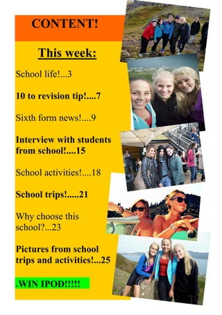 This week:
School life!...3
10 to revision tip!....7
Sixth form news!....9
Interview with students
from school!....15
School activities!....18
School trips!.....21
Why choose this
school?...23
Pictures from school
trips and activities!...25
CONTENT!
WWIN IPOD!!!!!
 