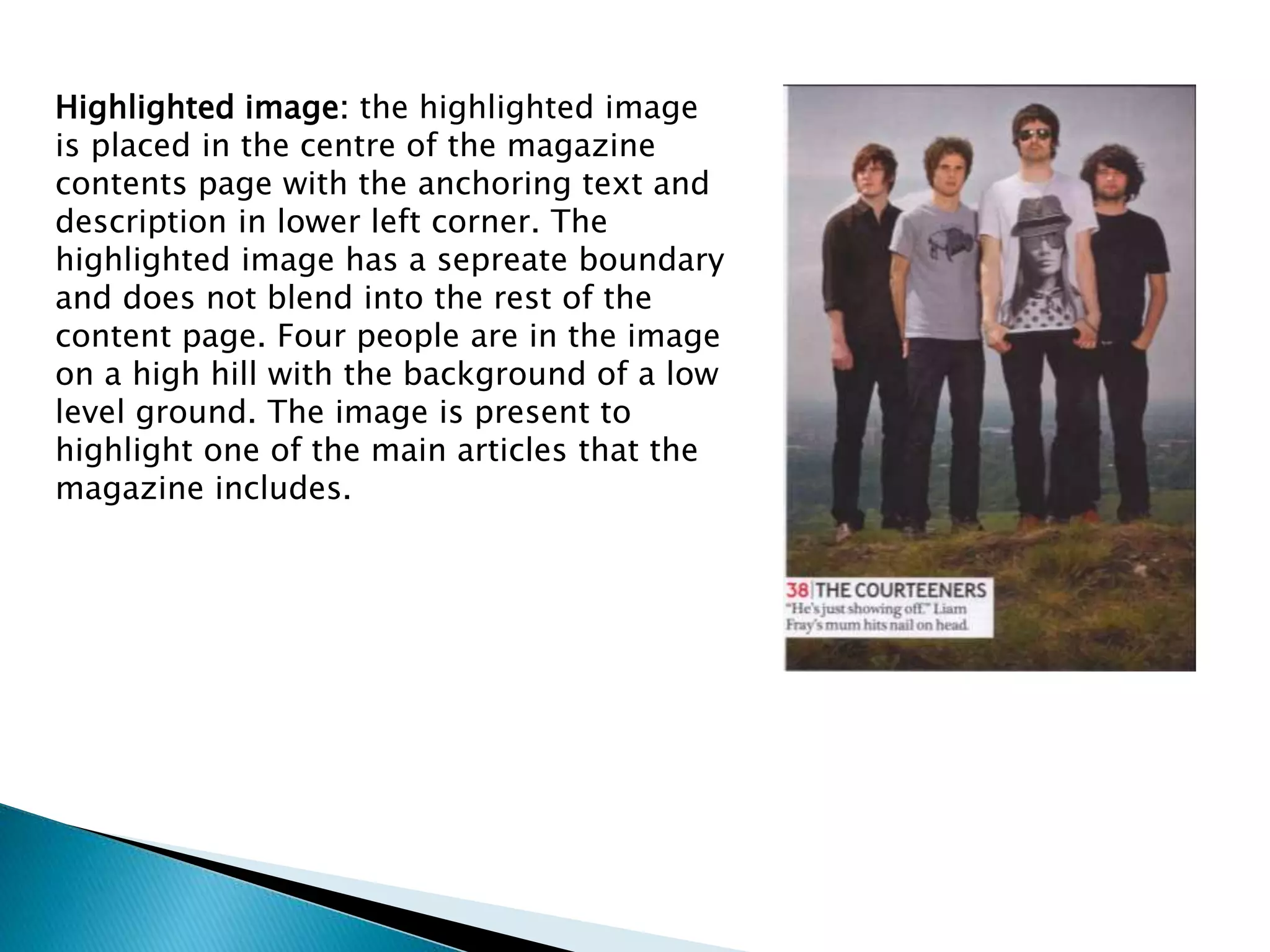 Highlighted image: the highlighted image
is placed in the centre of the magazine
contents page with the anchoring text and
description in lower left corner. The
highlighted image has a sepreate boundary
and does not blend into the rest of the
content page. Four people are in the image
on a high hill with the background of a low
level ground. The image is present to
highlight one of the main articles that the
magazine includes.
 