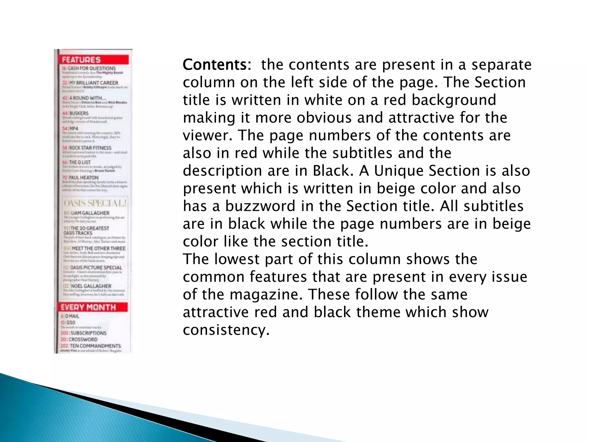Contents: the contents are present in a separate
column on the left side of the page. The Section
title is written in white on a red background
making it more obvious and attractive for the
viewer. The page numbers of the contents are
also in red while the subtitles and the
description are in Black. A Unique Section is also
present which is written in beige color and also
has a buzzword in the Section title. All subtitles
are in black while the page numbers are in beige
color like the section title.
The lowest part of this column shows the
common features that are present in every issue
of the magazine. These follow the same
attractive red and black theme which show
consistency.
 