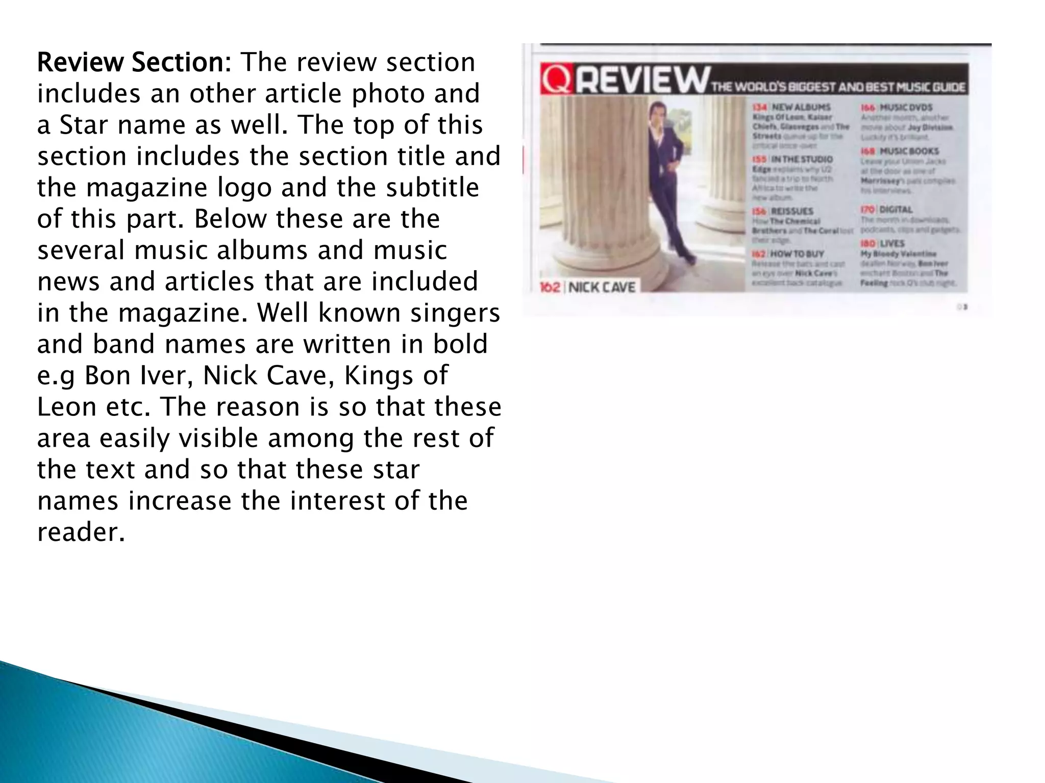 Review Section: The review section
includes an other article photo and
a Star name as well. The top of this
section includes the section title and
the magazine logo and the subtitle
of this part. Below these are the
several music albums and music
news and articles that are included
in the magazine. Well known singers
and band names are written in bold
e.g Bon Iver, Nick Cave, Kings of
Leon etc. The reason is so that these
area easily visible among the rest of
the text and so that these star
names increase the interest of the
reader.
 
