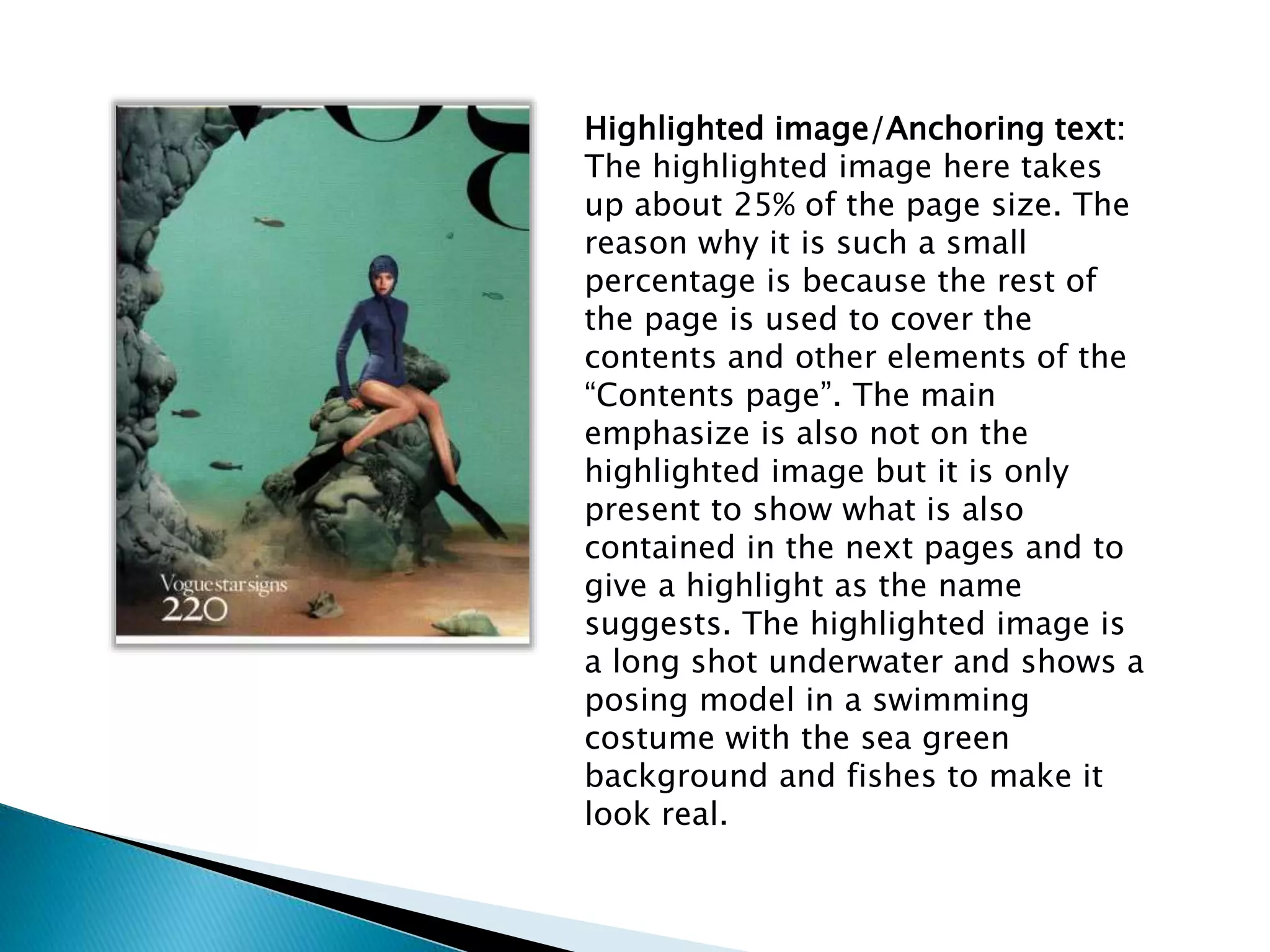 Highlighted image/Anchoring text:
The highlighted image here takes
up about 25% of the page size. The
reason why it is such a small
percentage is because the rest of
the page is used to cover the
contents and other elements of the
“Contents page”. The main
emphasize is also not on the
highlighted image but it is only
present to show what is also
contained in the next pages and to
give a highlight as the name
suggests. The highlighted image is
a long shot underwater and shows a
posing model in a swimming
costume with the sea green
background and fishes to make it
look real.
 