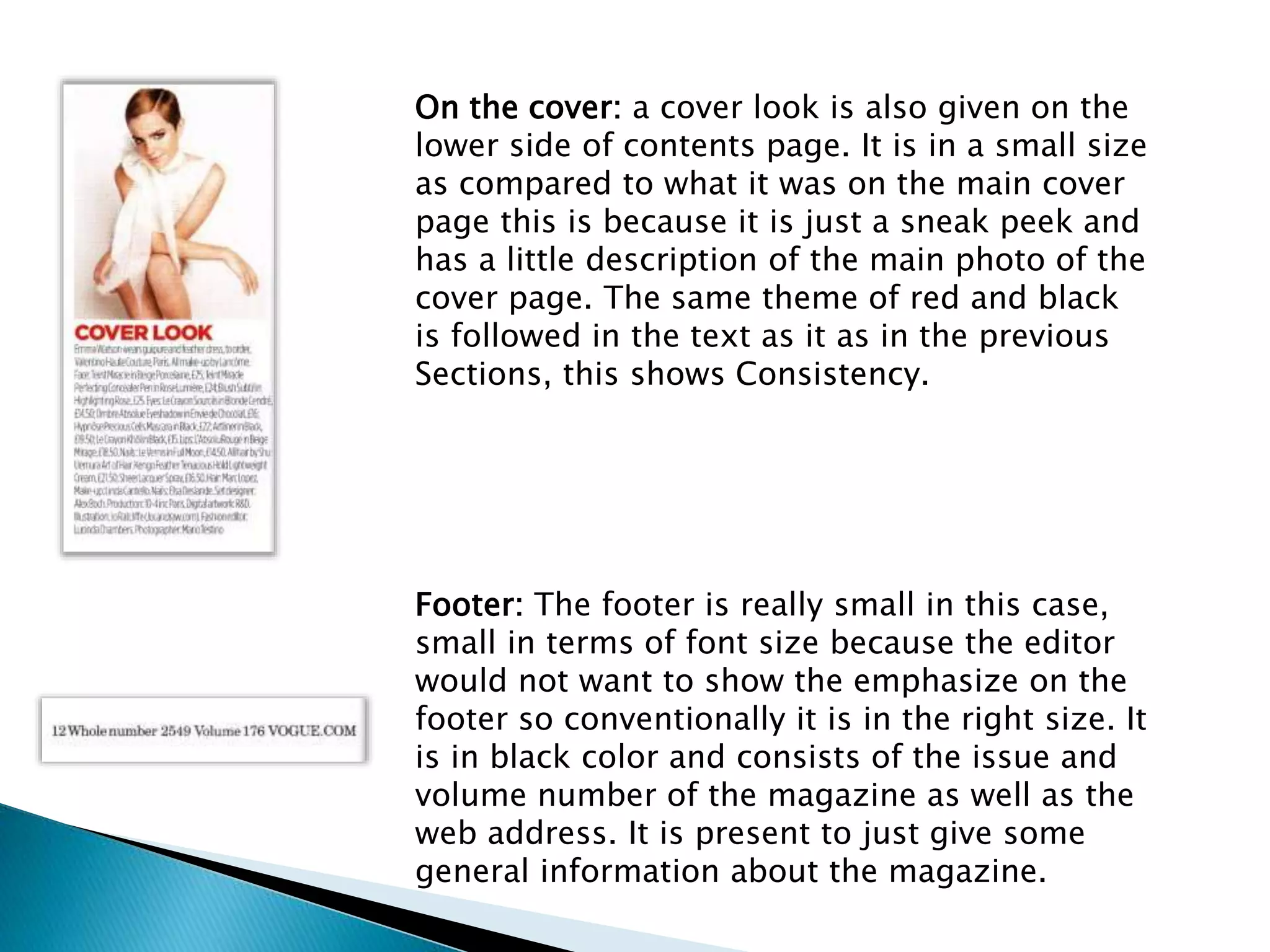 On the cover: a cover look is also given on the
lower side of contents page. It is in a small size
as compared to what it was on the main cover
page this is because it is just a sneak peek and
has a little description of the main photo of the
cover page. The same theme of red and black
is followed in the text as it as in the previous
Sections, this shows Consistency.
Footer: The footer is really small in this case,
small in terms of font size because the editor
would not want to show the emphasize on the
footer so conventionally it is in the right size. It
is in black color and consists of the issue and
volume number of the magazine as well as the
web address. It is present to just give some
general information about the magazine.
 