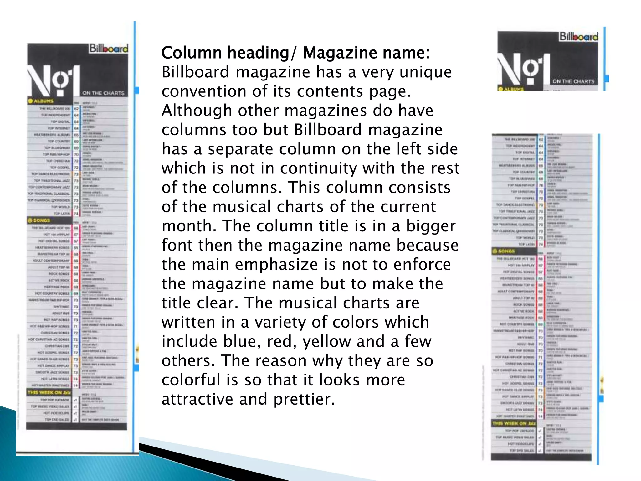 Column heading/ Magazine name:
Billboard magazine has a very unique
convention of its contents page.
Although other magazines do have
columns too but Billboard magazine
has a separate column on the left side
which is not in continuity with the rest
of the columns. This column consists
of the musical charts of the current
month. The column title is in a bigger
font then the magazine name because
the main emphasize is not to enforce
the magazine name but to make the
title clear. The musical charts are
written in a variety of colors which
include blue, red, yellow and a few
others. The reason why they are so
colorful is so that it looks more
attractive and prettier.
 