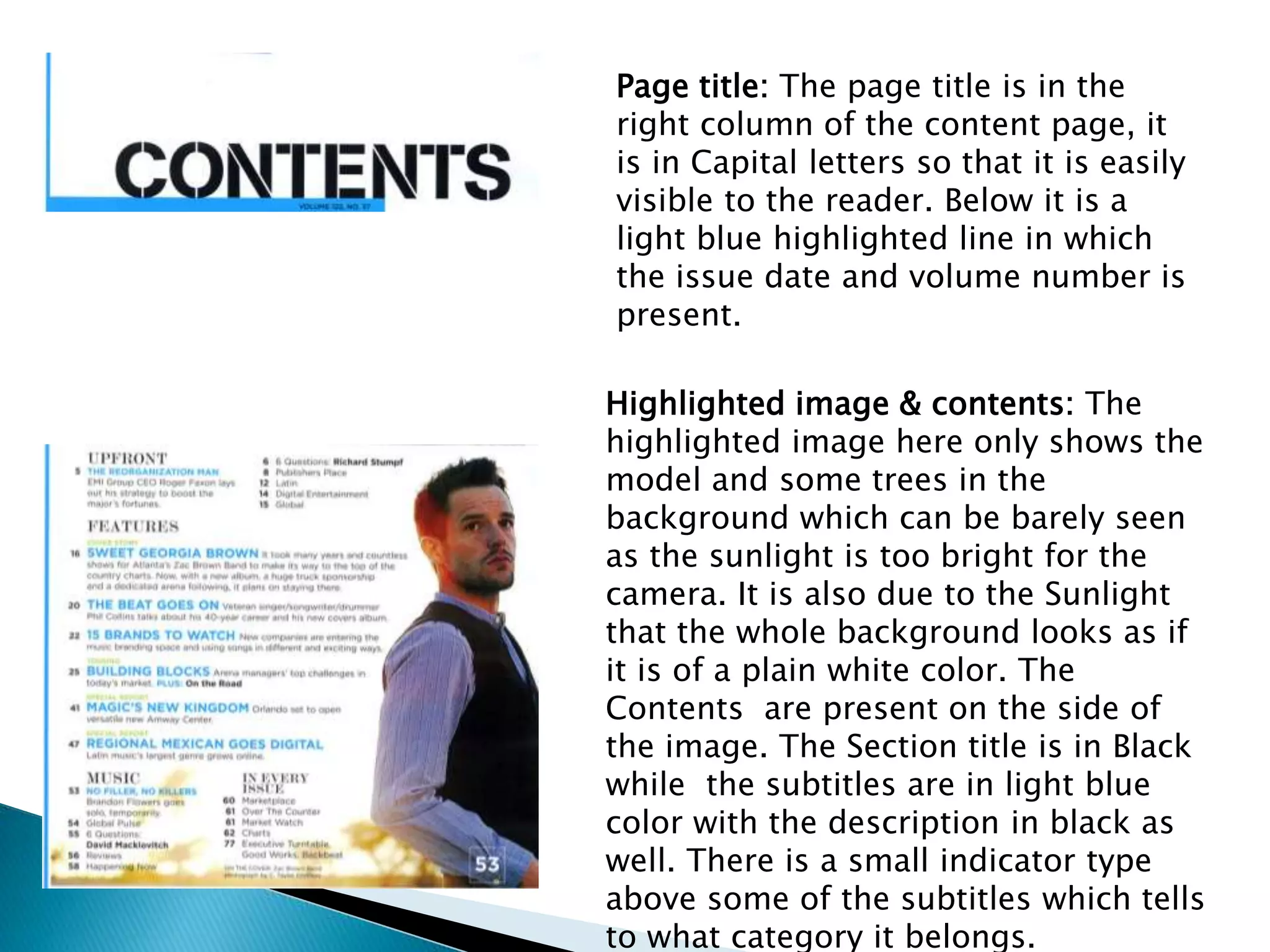 Page title: The page title is in the
right column of the content page, it
is in Capital letters so that it is easily
visible to the reader. Below it is a
light blue highlighted line in which
the issue date and volume number is
present.
Highlighted image & contents: The
highlighted image here only shows the
model and some trees in the
background which can be barely seen
as the sunlight is too bright for the
camera. It is also due to the Sunlight
that the whole background looks as if
it is of a plain white color. The
Contents are present on the side of
the image. The Section title is in Black
while the subtitles are in light blue
color with the description in black as
well. There is a small indicator type
above some of the subtitles which tells
to what category it belongs.
 