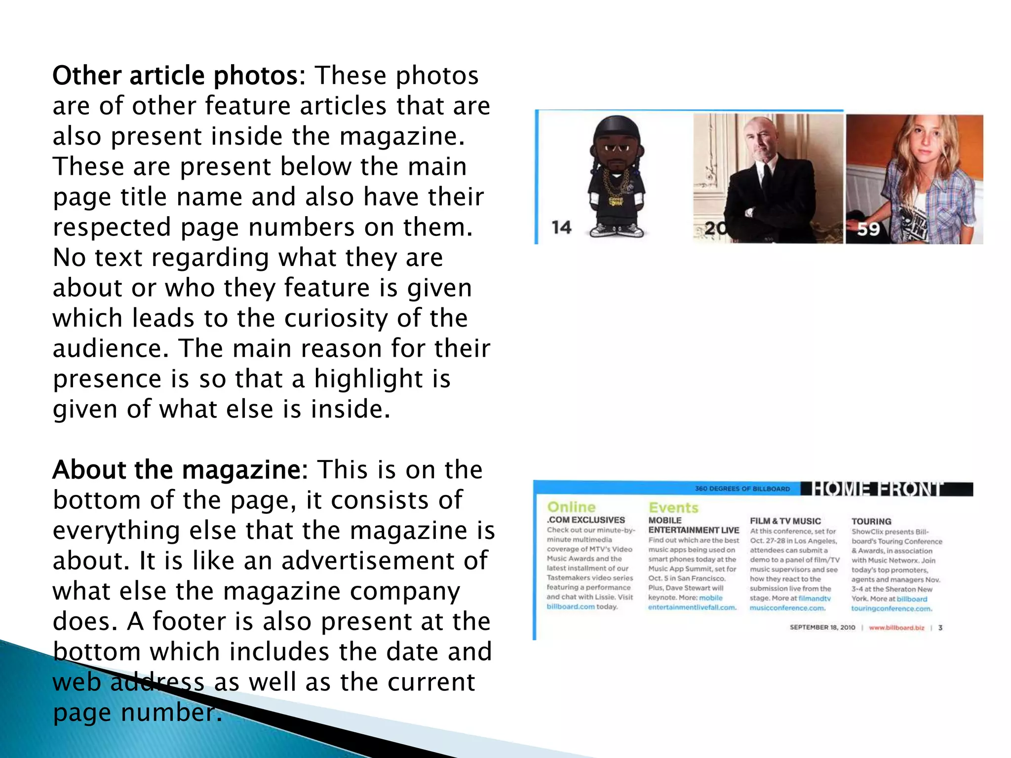 Other article photos: These photos
are of other feature articles that are
also present inside the magazine.
These are present below the main
page title name and also have their
respected page numbers on them.
No text regarding what they are
about or who they feature is given
which leads to the curiosity of the
audience. The main reason for their
presence is so that a highlight is
given of what else is inside.
About the magazine: This is on the
bottom of the page, it consists of
everything else that the magazine is
about. It is like an advertisement of
what else the magazine company
does. A footer is also present at the
bottom which includes the date and
web address as well as the current
page number.
 