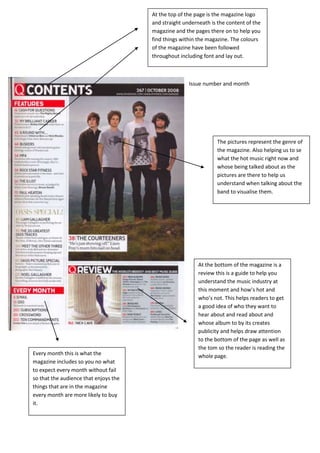 At the top of the page is the magazine logo
                                       and straight underneath is the content of the
                                       magazine and the pages there on to help you
                                       find things within the magazine. The colours
                                       of the magazine have been followed
                                       throughout including font and lay out.



                                                      Issue number and month




                                                                  The pictures represent the genre of
                                                                  the magazine. Also helping us to se
                                                                  what the hot music right now and
                                                                  whose being talked about as the
                                                                  pictures are there to help us
                                                                  understand when talking about the
                                                                  band to visualise them.




                                                          At the bottom of the magazine is a
                                                          review this is a guide to help you
                                                          understand the music industry at
                                                          this moment and how’s hot and
                                                          who’s not. This helps readers to get
                                                          a good idea of who they want to
                                                          hear about and read about and
                                                          whose album to by its creates
                                                          publicity and helps draw attention
                                                          to the bottom of the page as well as
                                                          the tom so the reader is reading the
Every month this is what the                              whole page.
magazine includes so you no what
to expect every month without fail
so that the audience that enjoys the
things that are in the magazine
every month are more likely to buy
it.
 