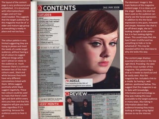 The layout of the content
page is very professional and
established , it is structured
with information/text/
images and isn't too
overcrowded. This suggests
that the target audience for
this magazine must be of a
older and mature age group
as everything is neatly in
place and not too busy.
The dominant image is the
main feature of the magazine
content page. It is a close up of
the singer Adele, this shot has
been used so the audience can
clearly see the facial expression.
In addition to this the facial
expression is very pure, innocent
and simple. However the shot is
an off direct angle, she isn’t
looking straight at the camera
but is in fact looking slightly
down. This could imply that she
hasn't been truthful and has
something to hide or to be
ashamed of. This may be
revealed within the interview to
why she looks this way.
The colour palette is very
limited suggesting they are
trying to please and meet
the needs of a wide target
audience, without having a
lot of colours to suggest
different things which
won’t attract or relate to
the audience as much.
However there’s a contrast
between two of the main
colours used , black and
white because they both
have very different
connotations linked with
them. White suggest
positively whilst black
suggest negativity. These
two colours could be used
to imply that there’s both
light and dark within every
story you hear and that this
magazine will give you both
sides regardless if it is
upsetting because the
audience wants to hear it
all.
The content page displays
essential information in the top
right third. Providing the date
and the issue number of this
magazine. This positioning is
vital as it needs to stand out and
be easily seen. Also the
magazine has included a link to
e-media by having a web
address positioned below. This
suggest that this magazine is up
to date with knowledge,
information and technology as
they was making this issue
accessible to the target audience
in many ways. Also taking in
information about their
audience knowing they enjoy
looking at things using digital
devices to via the internet.
 