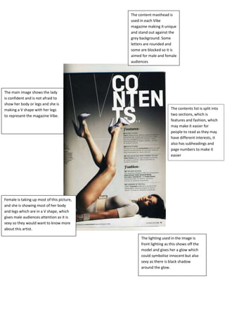 The content masthead is
                                            used in each Vibe
                                            magazine making it unique
                                            and stand out against the
                                            grey background. Some
                                            letters are rounded and
                                            some are blocked so it is
                                            aimed for male and female
                                            audiences




The main image shows the lady
is confident and is not afraid to
show her body or legs and she is
making a V shape with her legs                                     The contents list is split into
to represent the magazine Vibe.                                    two sections, which is
                                                                   features and fashion, which
                                                                   may make it easier for
                                                                   people to read as they may
                                                                   have different interests, it
                                                                   also has subheadings and
                                                                   page numbers to make it
                                                                   easier




Female is taking up most of this picture,
and she is showing most of her body
and legs which are in a V shape, which
gives male audiences attention as it is
sexy so they would want to know more
about this artist.

                                                 The lighting used in the image is
                                                 front lighting as this shows off the
                                                 model and gives her a glow which
                                                 could symbolise innocent but also
                                                 sexy as there is black shadow
                                                 around the glow.
 