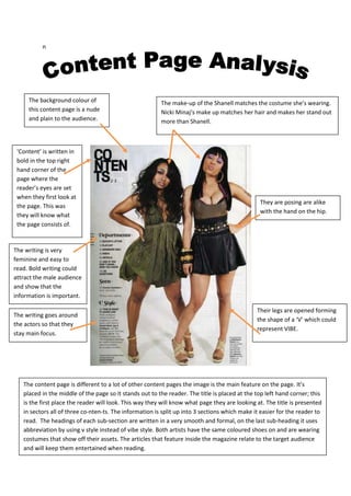 n




     The background colour of                            The make-up of the Shanell matches the costume she’s wearing.
     this content page is a nude                         Nicki Minaj‘s make up matches her hair and makes her stand out
     and plain to the audience.                          more than Shanell.



 ‘Content’ is written in
 bold in the top right
 hand corner of the
 page where the
 reader’s eyes are set
 when they first look at
                                                                                                They are posing are alike
 the page. This was
                                                                                                with the hand on the hip.
 they will know what
 the page consists of.


The writing is very
feminine and easy to
read. Bold writing could
attract the male audience
and show that the
information is important.

                                                                                               Their legs are opened forming
The writing goes around
                                                                                               the shape of a ‘V’ which could
the actors so that they
                                                                                               represent VIBE.
stay main focus.




   The content page is different to a lot of other content pages the image is the main feature on the page. It’s
   placed in the middle of the page so it stands out to the reader. The title is placed at the top left hand corner; this
   is the first place the reader will look. This way they will know what page they are looking at. The title is presented
   in sectors all of three co-nten-ts. The information is split up into 3 sections which make it easier for the reader to
   read. The headings of each sub-section are written in a very smooth and formal, on the last sub-heading it uses
   abbreviation by using v style instead of vibe style. Both artists have the same coloured shoes on and are wearing
   costumes that show off their assets. The articles that feature inside the magazine relate to the target audience
   and will keep them entertained when reading.
 