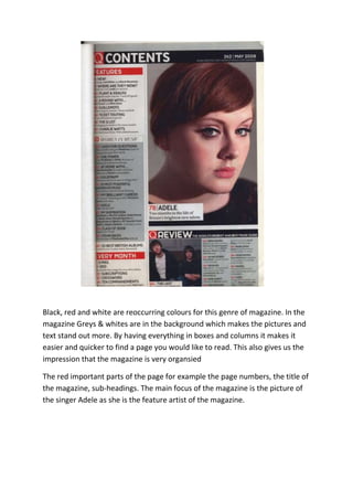 Black, red and white are reoccurring colours for this genre of magazine. In the
magazine Greys & whites are in the background which makes the pictures and
text stand out more. By having everything in boxes and columns it makes it
easier and quicker to find a page you would like to read. This also gives us the
impression that the magazine is very organsied

The red important parts of the page for example the page numbers, the title of
the magazine, sub-headings. The main focus of the magazine is the picture of
the singer Adele as she is the feature artist of the magazine.
 