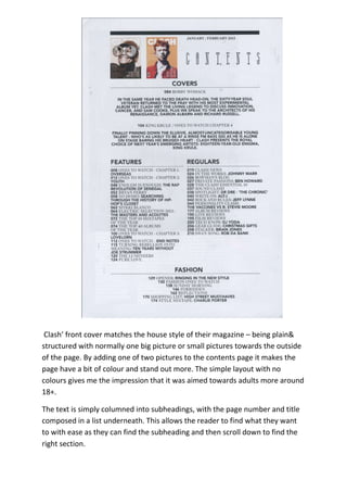 Clash’ front cover matches the house style of their magazine – being plain&
structured with normally one big picture or small pictures towards the outside
of the page. By adding one of two pictures to the contents page it makes the
page have a bit of colour and stand out more. The simple layout with no
colours gives me the impression that it was aimed towards adults more around
18+.

The text is simply columned into subheadings, with the page number and title
composed in a list underneath. This allows the reader to find what they want
to with ease as they can find the subheading and then scroll down to find the
right section.
 