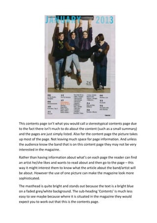 This contents page isn’t what you would call a stereotypical contents page due
to the fact there isn’t much to do about the content (such as a small summary)
and the pages are just simply listed. Also for the content page the picture takes
up most of the page. Not leaving much space for page information. And unless
the audience know the band that is on this content page they may not be very
interested in the magazine.

Rather than having information about what’s on each page the reader can find
an artist he/she likes and wants to read about and then go to the page – this
way it might interest them to know what the article about the band/artist will
be about. However the use of one picture can make the magazine look more
sophisticated.

The masthead is quite bright and stands out because the text is a bright blue
on a faded grey/white background. The sub-heading ‘Contents’ is much less
easy to see maybe because where it is situated in the magazine they would
expect you to work out that this is the contents page.
 