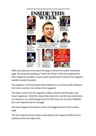 NME uses bold text at the top of the page to attract the reader toward the
page. By having the heading as ‘Inside This Week’ it tells the audience that
their magazine is weekly, so now reader would know to look for the magazine
weekly instead of monthly.

The magazine is well sectioned and numbered in an incorrect order telling us
that there must be a lot articles in the magazine.

The colour scheme for the magazine is Black, white & red like quite a few
music magazines. I think the reason they chose this is so the text and pictures
can stand out on a white background, but then they can use red to highlight
the main important bit on the page.

Like most magazine the feature artist is the biggest section of the content
page.

The also made the section about subscribing to the magazine different so it
stands out from the page more.
 