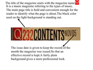 The title of the magazine starts with the magazine name
It is a music magazine referring to the types of music.
The main page title is bold and convenient enough for the
reader to identify what the page is about.The black color
used on the light background is standing out.
The issue date is given to keep the record of the
month the magazine was issued.So that an
effective record is kept.A fairly plain
background gives a more professional look.
 