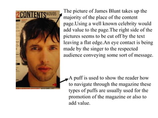 The picture of James Blunt takes up the
majority of the place of the content
page.Using a well known celebrity would
add value to the page.The right side of the
pictures seems to be cut off by the text
leaving a flat edge.An eye contact is being
made by the singer to the respected
audience conveying some sort of message.
A puff is used to show the reader how
to navigate through the magazine these
types of puffs are usually used for the
promotion of the magazine or also to
add value.
 