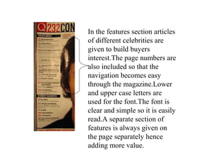 In the features section articles
of different celebrities are
given to build buyers
interest.The page numbers are
also included so that the
navigation becomes easy
through the magazine.Lower
and upper case letters are
used for the font.The font is
clear and simple so it is easily
read.A separate section of
features is always given on
the page separately hence
adding more value.
 