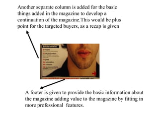 Another separate column is added for the basic
things added in the magazine to develop a
continuation of the magazine.This would be plus
point for the targeted buyers, as a recap is given
A footer is given to provide the basic information about
the magazine adding value to the magazine by fitting in
more professional features.
 