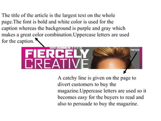 The title of the article is the largest text on the whole
page.The font is bold and white color is used for the
caption whereas the background is purple and gray which
makes a great color combination.Uppercase letters are used
for the caption.
A catchy line is given on the page to
divert customers to buy the
magazine.Uppercase letters are used so it
becomes easy for the buyers to read and
also to persuade to buy the magazine.
 