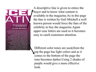 A descriptive line is given to entice the
buyer and to know what content is
available in the magazine.As in this page
the line is written by Gail Mitchell a well
known person would force the fans of the
celebrity to buy the magazine.Again
upper case letters are used so it becomes
easy to catch customers attention.
Different color tones are used,from the
top the page has light colors and as it
comes to the bottom of the page the
tone becomes darker.Using 2 shades of
purple would give a more effective
look.
 
