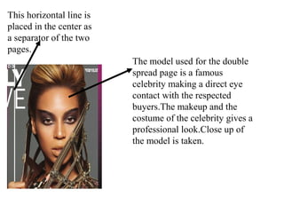 This horizontal line is
placed in the center as
a separator of the two
pages.
The model used for the double
spread page is a famous
celebrity making a direct eye
contact with the respected
buyers.The makeup and the
costume of the celebrity gives a
professional look.Close up of
the model is taken.
 