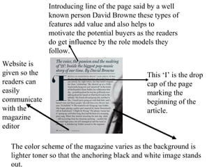 Introducing line of the page said by a well
known person David Browne these types of
features add value and also helps to
motivate the potential buyers as the readers
do get influence by the role models they
follow.
This ‘I’ is the drop
cap of the page
marking the
beginning of the
article.
The color scheme of the magazine varies as the background is
lighter toner so that the anchoring black and white image stands
out.
Website is
given so the
readers can
easily
communicate
with the
magazine
editor
 