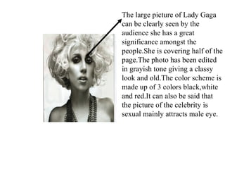 The large picture of Lady Gaga
can be clearly seen by the
audience she has a great
significance amongst the
people.She is covering half of the
page.The photo has been edited
in grayish tone giving a classy
look and old.The color scheme is
made up of 3 colors black,white
and red.It can also be said that
the picture of the celebrity is
sexual mainly attracts male eye.
 