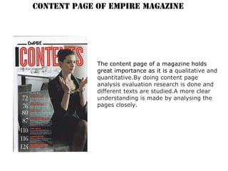 CONTENT PAGE OF EMPIRE MAGAZINE
The content page of a magazine holds
great importance as it is a qualitative and
quantitative.By doing content page
analysis evaluation research is done and
different texts are studied.A more clear
understanding is made by analysing the
pages closely.
 