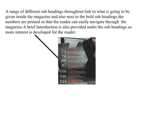 A range of different sub headings throughout link to what is going to be
given inside the magazine and also next to the bold sub headings the
numbers are printed so that the reader can easily navigate through the
magazine.A brief introduction is also provided under the sub headings so
more interest is developed for the reader.
 