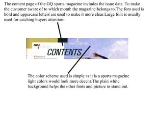 The content page of the GQ sports magazine includes the issue date. To make
the customer aware of to which month the magazine belongs to.The font used is
bold and uppercase letters are used to make it more clear.Large font is usually
used for catching buyers attention.
The color scheme used is simple as it is a sports magazine
light colors would look more decent.The plain white
background helps the other fonts and picture to stand out.
 