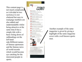 This content page is
not much complicated
as it divided in two
sections,it is not
cluttered but easy to
read,page numbers are
also added and
understandable whilst
being attractive at the
same time.It has a
simple title with a
basic listing down of
subheadings on the
left hand
side.Different names
of famous sportsmen
and the famous news
of world records
which would become
eye catching for the
interested people in
sports.
Another example of the same
magazine is given by giving a
highlight of the same magazine
cover with a well known sports
men.
 