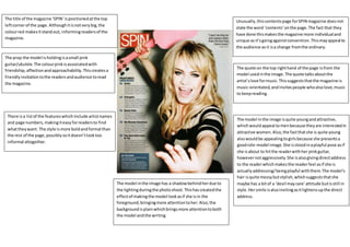 Unusually,thiscontentspage forSPIN magazine doesnot
state the word ‘contents’onthe page.The fact that they
have done thismakesthe magazine more individualand
unique asit’sgoingagainstconvention.Thismayappeal to
the audience asit isa change fromthe ordinary.
The quote on the top righthand of the page isfrom the
model usedinthe image.The quote talksaboutthe
artist’slove formusic.Thissuggeststhatthe magazine is
music-orientated,andinvitespeople whoalsolove,music
to keepreading.
The model inthe image isquite youngandattractive,
whichwouldappeal tomenbecause theyare interestedin
attractive women.Also,the factthatshe is quite young
alsowouldbe appealingtogirlsbecause she presentsa
goodrole-model image.She isstoodinaplayful pose asif
she isabout to hitthe readerwithher pinkguitar,
howevernotaggressively.She isalsogivingdirectaddress
to the readerwhichmakesthe readerfeel asif she is
actuallyaddressing/beingplayful withthem.The model’s
hair isquite messybutstylish,whichsuggeststhatshe
maybe has a bitof a ‘devil maycare’attitude butisstill in
style.Hersmile isalsoinvitingasitlightensupthe direct
address.
The prop the model isholdingisasmall pink
guitar/ukulele.The colourpinkisassociatedwith
friendship,affectionandapproachability.Thiscreatesa
friendlyinvitationtothe readersandaudience toread
the magazine.
The model inthe image has a shadowbehindherdue to
the lightingduringthe photoshoot.Thishascreatedthe
effectof makingthe model lookasif she isin the
foreground,bringingmore attentiontoher.Also,the
backgroundisplainwhichbringsmore attentiontoboth
the model andthe writing.
The title of the magazine ‘SPIN’ispositionedatthe top
leftcornerof the page.Althoughitisnotverybig,the
colourred makesitstandout, informingreadersof the
magazine.
There isa listof the featureswhichinclude artistnames
and page numbers,makingiteasyforreadersto find
whattheywant. The style ismore boldandformal than
the rest of the page,possiblysoitdoesn’tlooktoo
informal altogether.
 