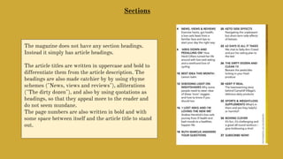 Sections
The magazine does not have any section headings.
Instead it simply has article headings.
The article titles are written in uppercase and bold to
differentiate them from the article description. The
headings are also made catchier by by using rhyme
schemes ("News, views and reviews"), alliterations
("The dirty dozen"), and also by using quotations as
headings, so that they appeal more to the reader and
do not seem mundane.
The page numbers are also written in bold and with
some space between itself and the article title to stand
out.
 