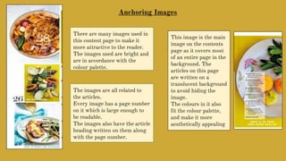 There are many images used in
this content page to make it
more attractive to the reader.
The images used are bright and
are in accordance with the
colour palette.
Anchoring Images
The images are all related to
the articles.
Every image has a page number
on it which is large enough to
be readable.
The images also have the article
heading written on them along
with the page number.
This image is the main
image on the contents
page as it covers most
of an entire page in the
background. The
articles on this page
are written on a
translucent background
to avoid hiding the
image.
The colours in it also
fit the colour palette,
and make it more
aesthetically appealing
 