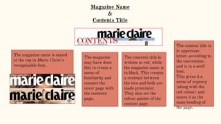 Magazine Name
&
Contents Title
The magazine name is stated
at the top in Marie Claire’s
recognisable font.
The contents title is
written in red, while
the magazine name is
in black. This creates
a contrast between
the two and both are
made prominent.
They also set the
colour palette of the
content page.
The magazine
may have done
this to create a
sense of
familiarity and
connect the
cover page with
the contents
page.
The content title is
in uppercase
letter, according to
the convention,
and is in a serif
font.
This gives it a
sense of urgency
(along with the
red colour) and
states it as the
main heading of
the page.
 