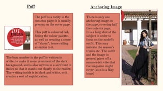 Anchoring Image
There is only one
anchoring image on
the page, covering half
the contents page.
It is a long shot of the
subject in order to
focus on the model’s
outfit. This may
indicate the season’s
trends etc. The outfit
and the image in
general gives off a
summer-ish vibe that
the magazine might
cover (as it is a May
issue)
The puff is a rarity in the
contents page; it is usually
present on the cover page.
This puff is coloured red,
fitting the colour palette,
as well as creating a sense
of “alarm”, hence calling
attention to it.
The buzz number in the puff is written in
white, to make it more prominent of the dark
background, and is also written in a serif font in
italics so that it stands out clearly to the reader.
The writing inside is in black and white, so it
creates a sort of sophistication.
Puff
 