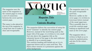 Magazine Title
&
Contents Heading
The magazine uses the
name of the magazine in
the content page to create
a sort of connection
between the cover and the
content page.
The name is also placed at
the top of the magazine in
a large font size to make it
clear and recognisable.
The magazine name is in
the same recognisable
serif font.
However, unlike on the
cover page, it is written in
lowercase letters instead
of the usual uppercase.
This is possibly done to
avoid the contents page
looking as significant and
main as the cover page.
The magazine title is
written in black so as to
retain its sophistication,
and also fit the colour
palette.
The magazine follows the convention of using the
word “contents” to identify the content page.
However, instead of the word being used as the
major title of the page, it is written in very small
font size above the magazine title as the
columnist layout of the page is the main indicator
to identify it as a contents page.
The contents heading still stands out as it is in
uppercase letters and in a sans serif font. The
black colour ensures it is prominent against the
white background.
 