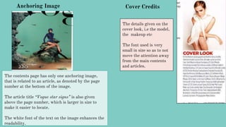 Anchoring Image
The contents page has only one anchoring image,
that is related to an article, as denoted by the page
number at the bottom of the image.
The article title “Vogue star signs” is also given
above the page number, which is larger in size to
make it easier to locate.
The white font of the text on the image enhances the
readability.
Cover Credits
The details given on the
cover look, i.e the model,
the makeup etc
The font used is very
small in size so as to not
move the attention away
from the main contents
and articles.
 